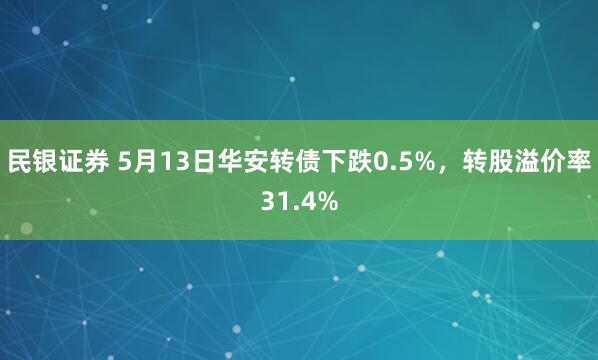 民银证券 5月13日华安转债下跌0.5%，转股溢价率31.4%