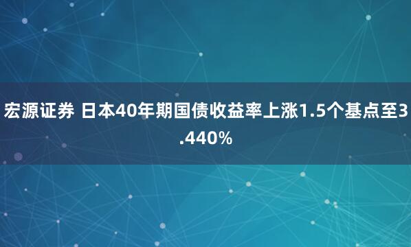 宏源证券 日本40年期国债收益率上涨1.5个基点至3.440%