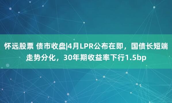 怀远股票 债市收盘|4月LPR公布在即，国债长短端走势分化，30年期收益率下行1.5bp