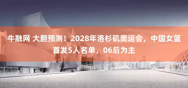 牛融网 大胆预测！2028年洛杉矶奥运会，中国女篮首发5人名单，06后为主