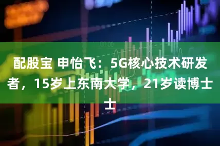 配股宝 申怡飞：5G核心技术研发者，15岁上东南大学，21岁读博士